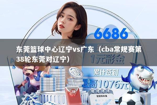 东莞篮球中心辽宁vs广东(cba常规赛第38轮东莞对辽宁)