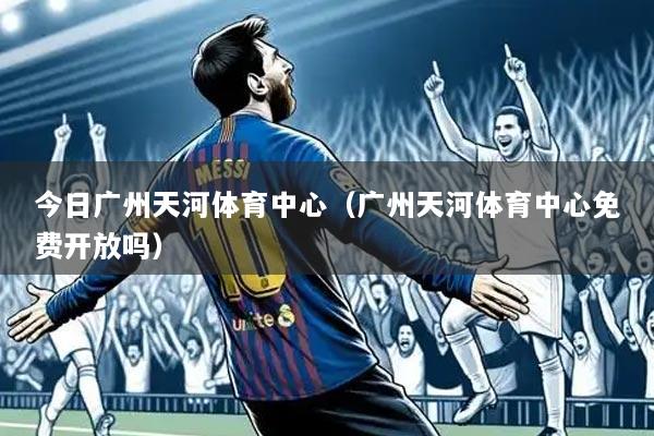 今日广州天河体育中心(广州天河体育中心免费开放吗)