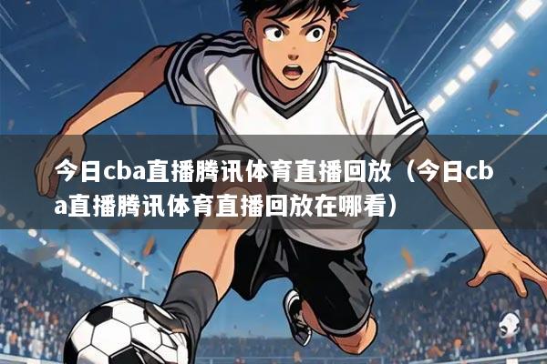 今日cba直播腾讯体育直播回放(今日cba直播腾讯体育直播回放在哪看)