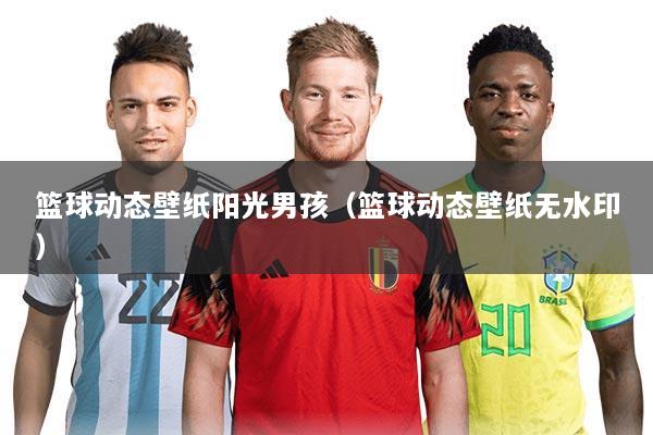 篮球动态壁纸阳光男孩(篮球动态壁纸无水印)