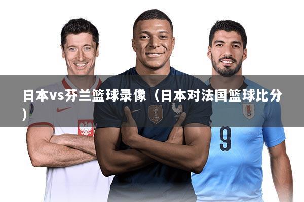 日本vs芬兰篮球录像（日本对法国篮球比分）