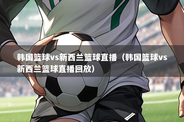韩国篮球vs新西兰篮球直播（韩国篮球vs新西兰篮球直播回放）
