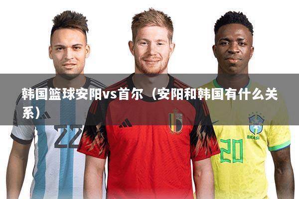 韩国篮球安阳vs首尔(安阳和韩国有什么关系)