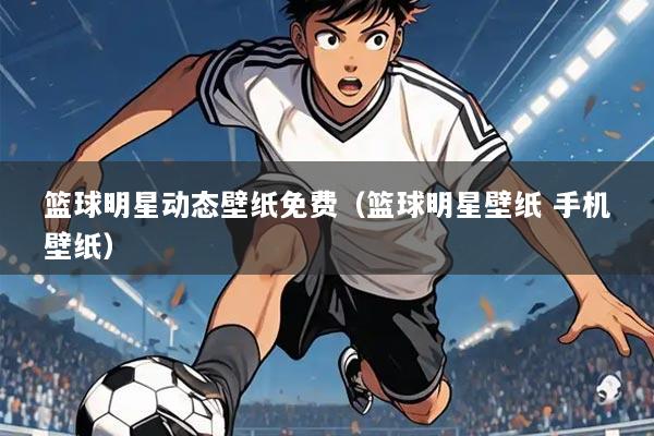 篮球明星动态壁纸免费(篮球明星壁纸 手机壁纸)