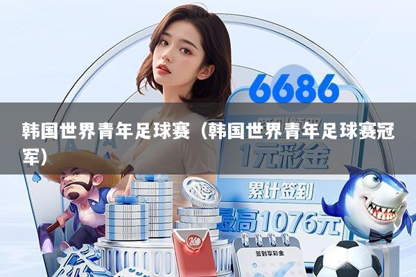 韩国世界青年足球赛(韩国世界青年足球赛冠军)