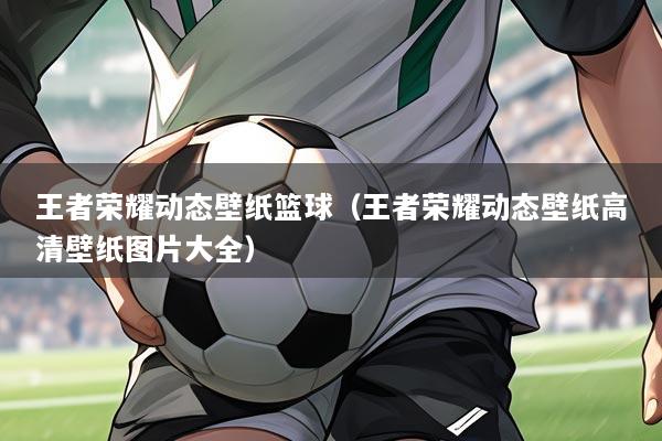 王者荣耀动态壁纸篮球(王者荣耀动态壁纸高清壁纸图片大全)