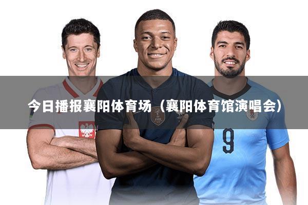 今日播报襄阳体育场(襄阳体育馆演唱会)