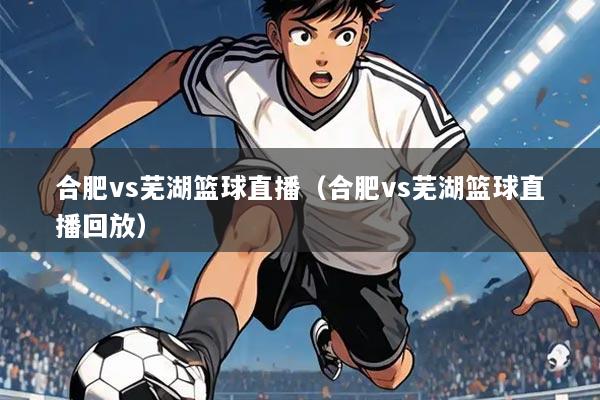 合肥vs芜湖篮球直播(合肥vs芜湖篮球直播回放)