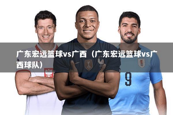 广东宏远篮球vs广西（广东宏远篮球vs广西球队）