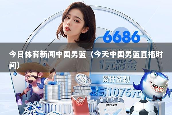 今日体育新闻中国男篮（今天中国男篮直播时间）