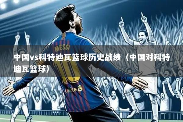 中国vs科特迪瓦篮球历史战绩（中国对科特迪瓦篮球）